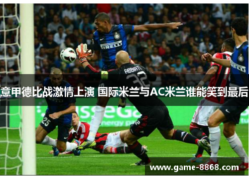 意甲德比战激情上演 国际米兰与AC米兰谁能笑到最后
